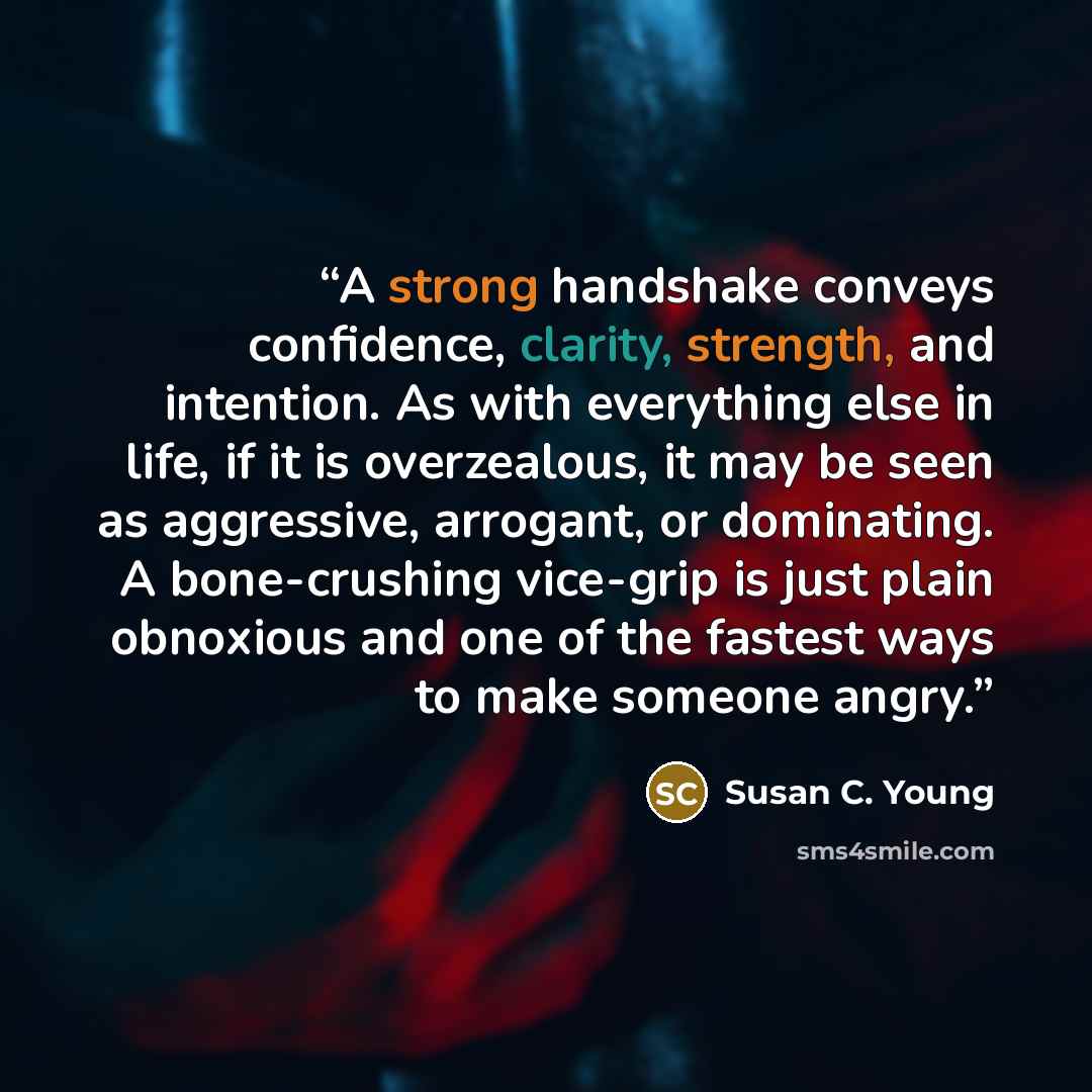 “A strong handshake conveys confidence, clarity, strength, and intention. As with everything else in life, if it is overzealous, it may be seen as aggressive, arrogant, or dominating. A bone-crushing vice-grip is just plain obnoxious and one of the fastest ways to make someone angry.” quote by Susan C. Young