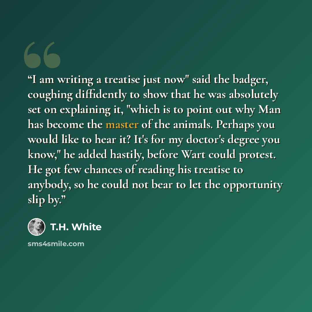“I am writing a treatise just now" said the badger, coughing diffidently to show that he was absolutely set on explaining it, "which is to point out why Man has become the master of the animals. Perhaps you would like to hear it? It's for my doctor's degree you know," he added hastily, before Wart…” quote by T.H. White