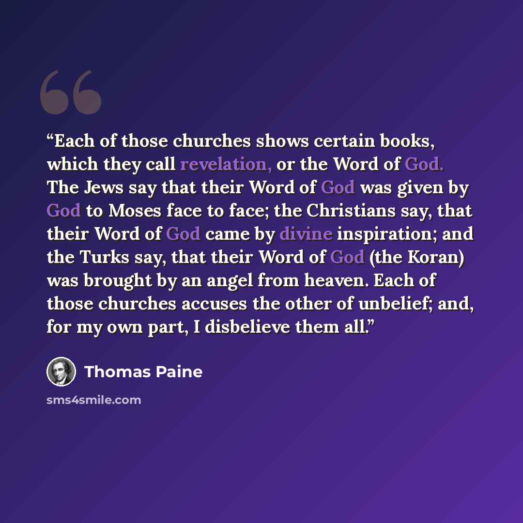 “Each of those churches shows certain books, which they call revelation, or the Word of God. The Jews say that their Word of God was given by God to Moses face to face; the Christians say, that their Word of God came by divine inspiration; and the Turks say, that their Word of God (the Koran) was…” quote by Thomas Paine