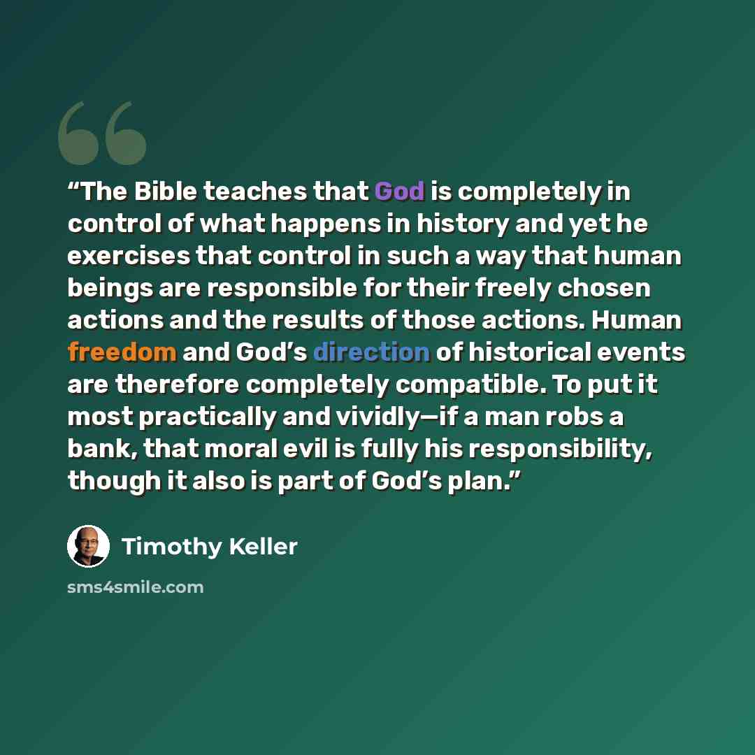 “The Bible teaches that God is completely in control of what happens in history and yet he exercises that control in such a way that human beings are responsible for their freely chosen actions and the results of those actions. Human freedom and God’s direction of historical events are therefore…” quote by Timothy Keller