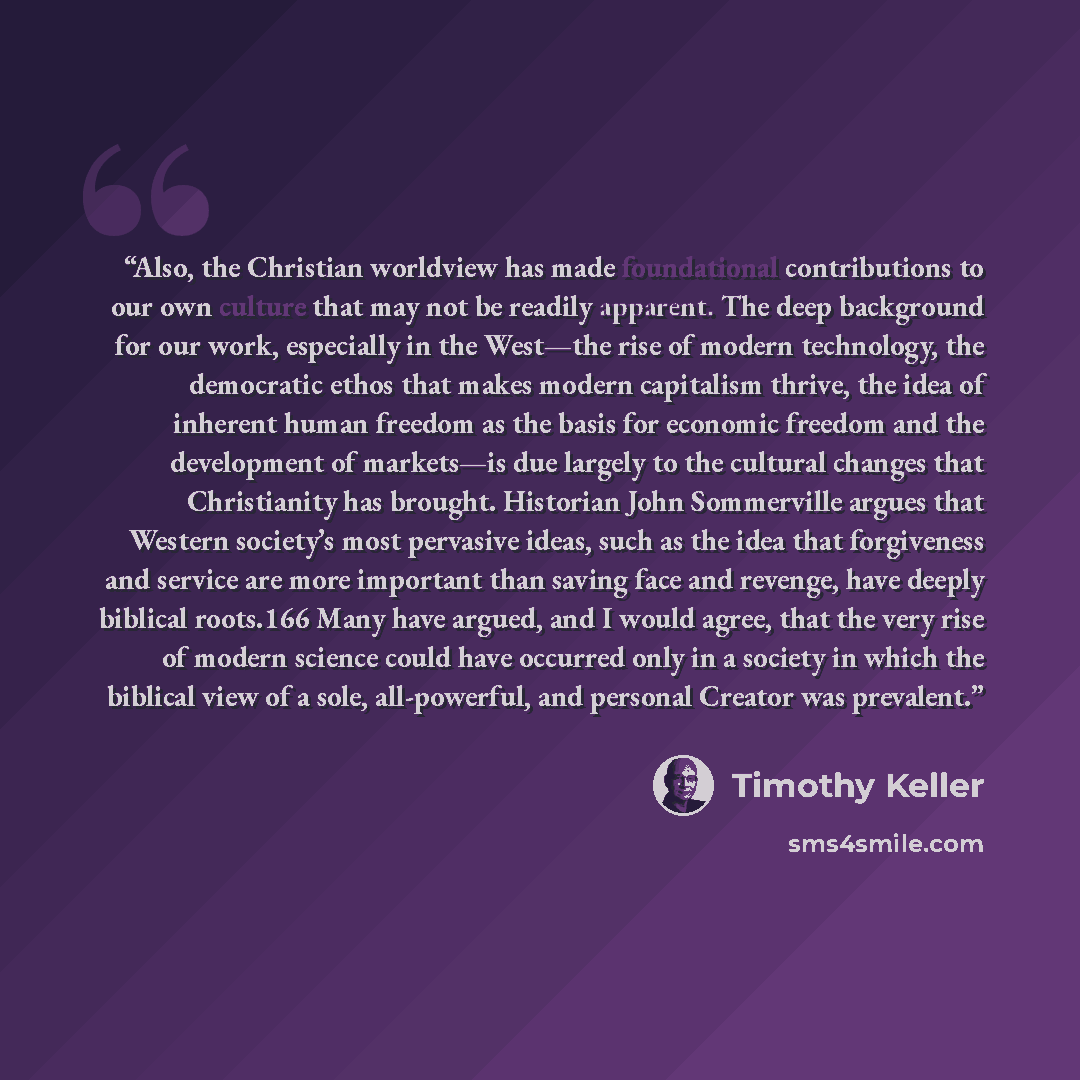 “Also, the Christian worldview has made foundational contributions to our own culture that may not be readily apparent. The deep background for our work, especially in the West—the rise of modern technology, the democratic ethos that makes modern capitalism thrive, the idea of inherent human…” quote by Timothy Keller