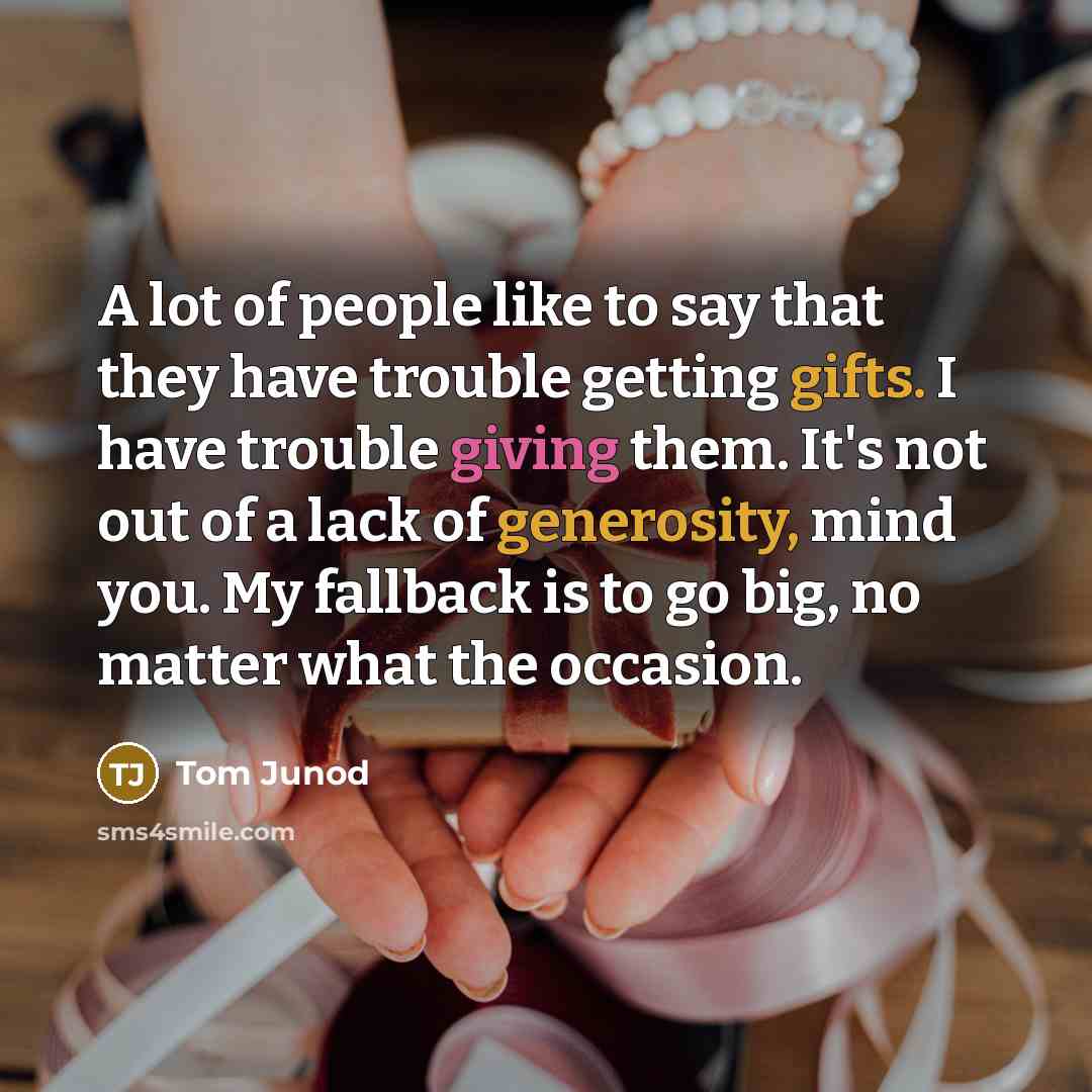 “A lot of people like to say that they have trouble getting gifts. I have trouble giving them. It's not out of a lack of generosity, mind you. My fallback is to go big, no matter what the occasion.” quote by Tom Junod