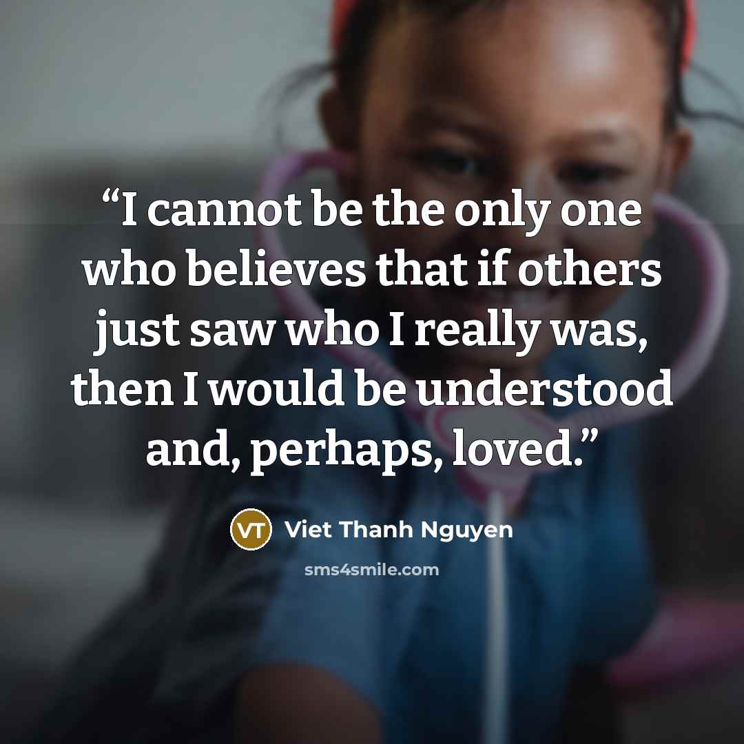 “I cannot be the only one who believes that if others just saw who I really was, then I would be understood and, perhaps, loved.” quote by Viet Thanh Nguyen