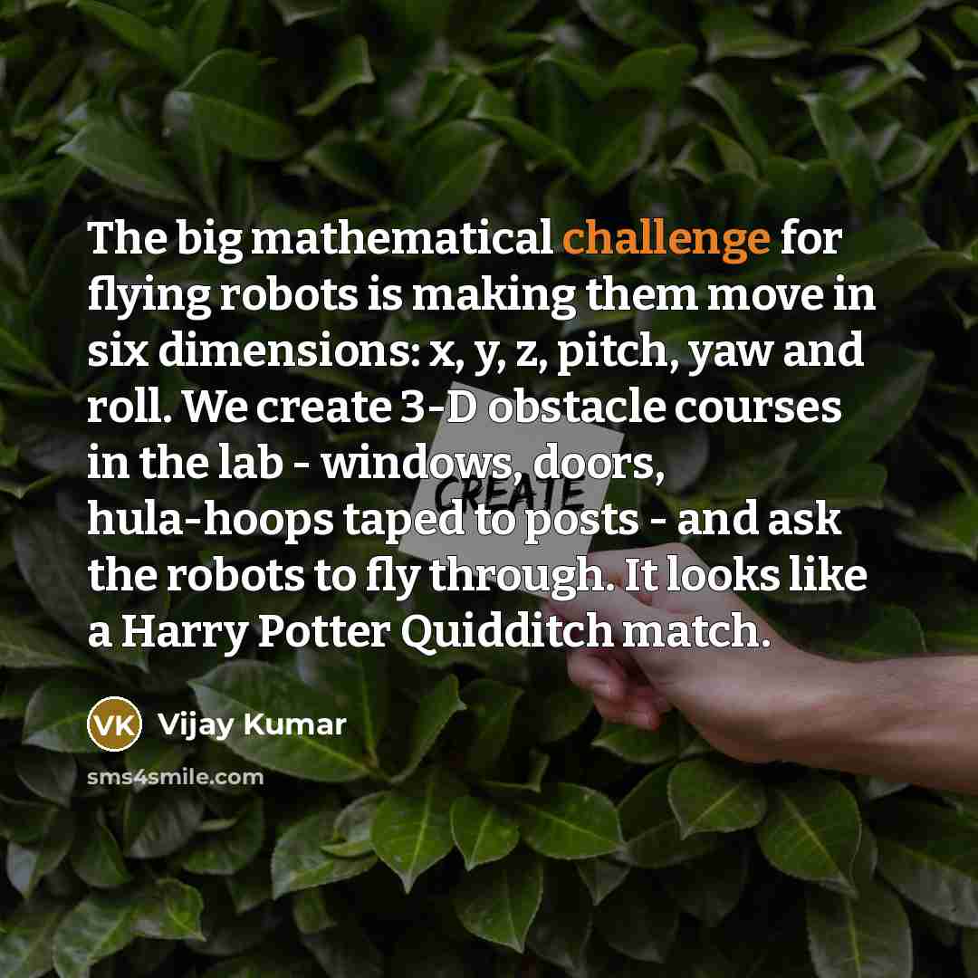 “The big mathematical challenge for flying robots is making them move in six dimensions: x, y, z, pitch, yaw and roll. We create 3-D obstacle courses in the lab - windows, doors, hula-hoops taped to posts - and ask the robots to fly through. It looks like a Harry Potter Quidditch match.” quote by Vijay Kumar