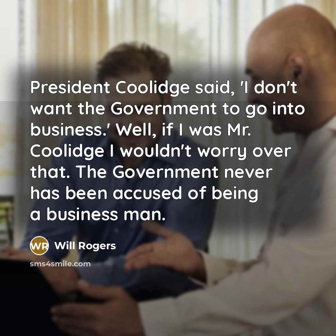 “President Coolidge said, 'I don't want the Government to go into business.' Well, if I was Mr. Coolidge I wouldn't worry over that. The Government never has been accused of being a business man.” quote by Will Rogers
