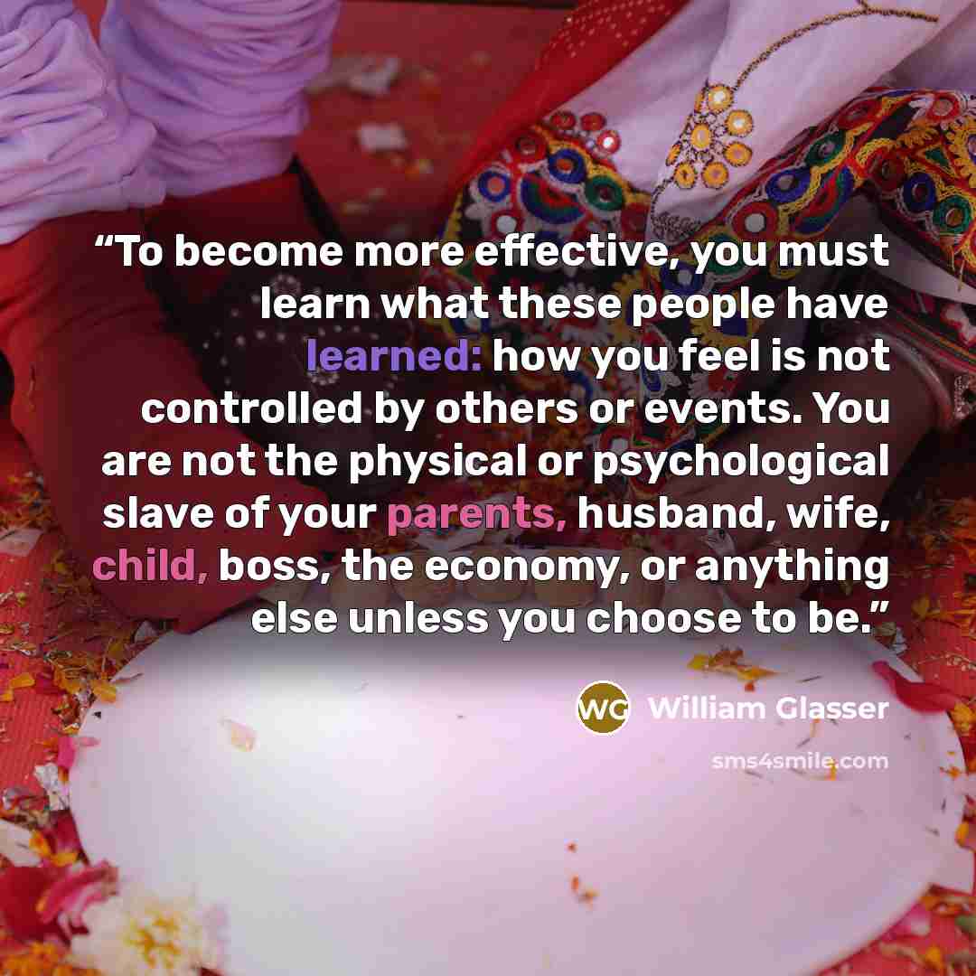 “To become more effective, you must learn what these people have learned: how you feel is not controlled by others or events. You are not the physical or psychological slave of your parents, husband, wife, child, boss, the economy, or anything else unless you choose to be.” quote by William Glasser