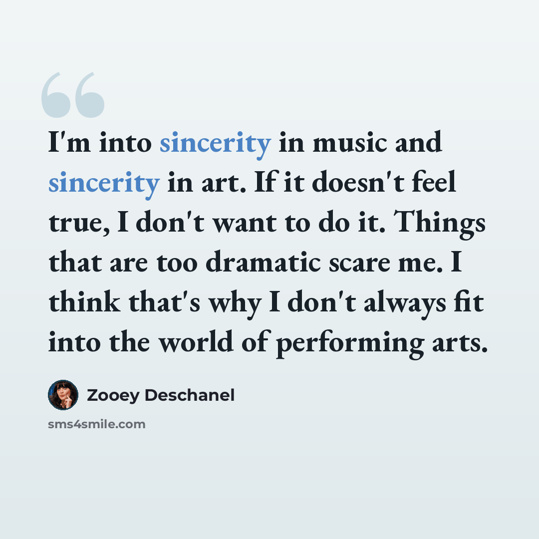 “I'm into sincerity in music and sincerity in art. If it doesn't feel true, I don't want to do it. Things that are too dramatic scare me. I think that's why I don't always fit into the world of performing arts.” quote by Zooey Deschanel