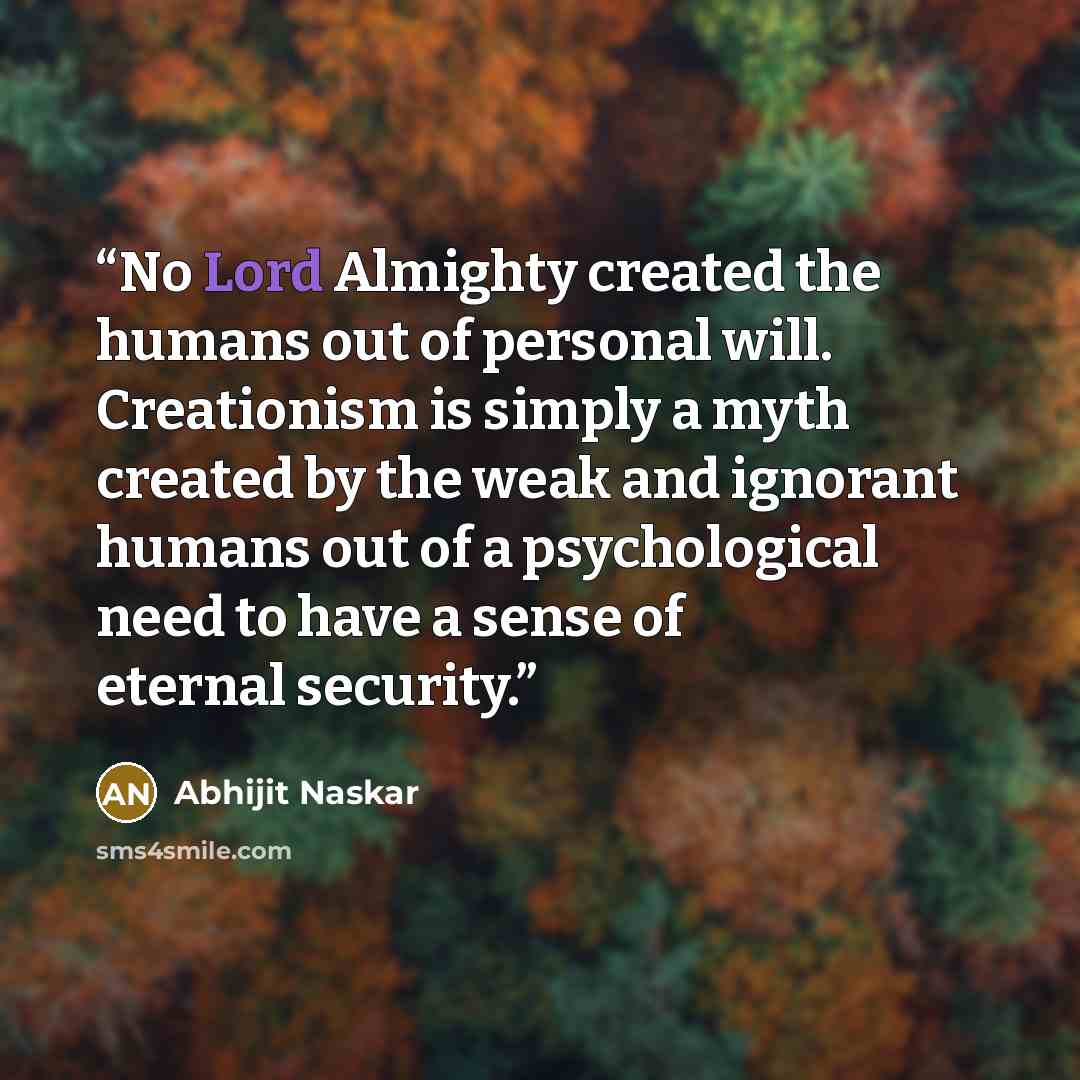 “No Lord Almighty created the humans out of personal will. Creationism is simply a myth created by the weak and ignorant humans out of a psychological need to have a sense of eternal security.” quote by Abhijit Naskar
