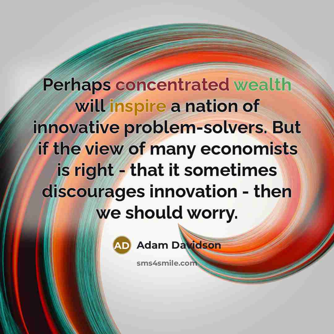 “Perhaps concentrated wealth will inspire a nation of innovative problem-solvers. But if the view of many economists is right - that it sometimes discourages innovation - then we should worry.” quote by Adam Davidson