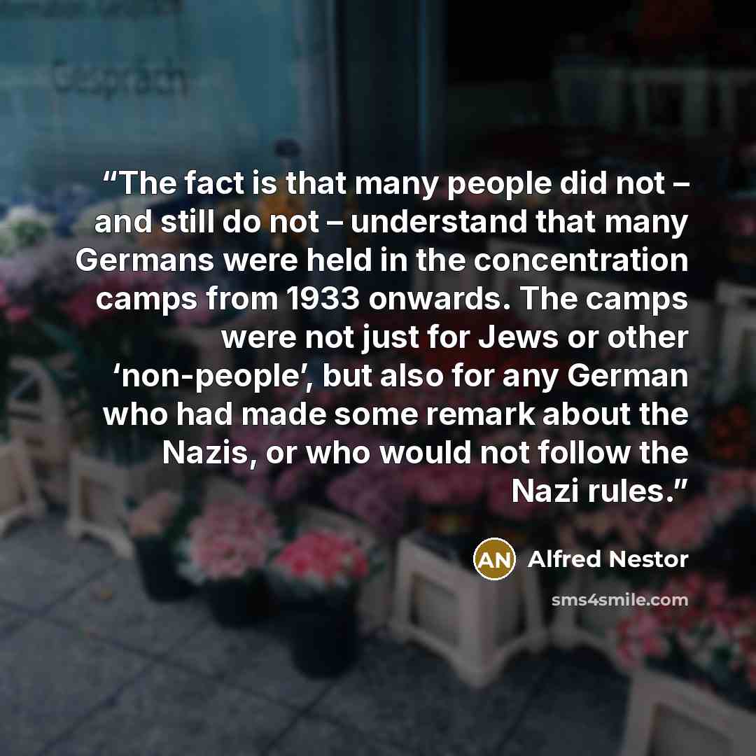 “The fact is that many people did not – and still do not – understand that many Germans were held in the concentration camps from 1933 onwards. The camps were not just for Jews or other ‘non-people’, but also for any German who had made some remark about the Nazis, or who would not follow the Nazi…” quote by Alfred Nestor