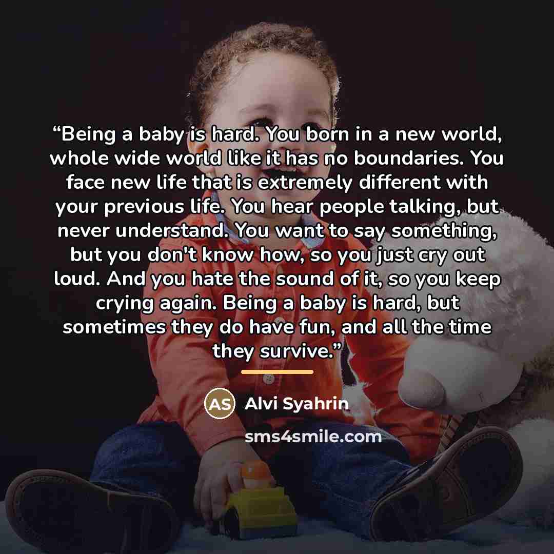 “Being a baby is hard. You born in a new world, whole wide world like it has no boundaries. You face new life that is extremely different with your previous life. You hear people talking, but never understand. You want to say something, but you don't know how, so you just cry out loud. And you hate…” quote by Alvi Syahrin