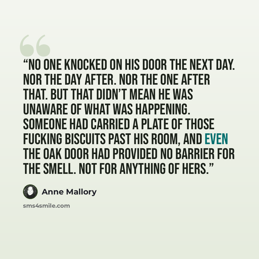 “No one knocked on his door the next day. Nor the day after. Nor the one after that. But that didn’t mean he was unaware of what was happening. Someone had carried a plate of those fucking biscuits past his room, and even the oak door had provided no barrier for the smell. Not for anything of hers.” quote by Anne Mallory