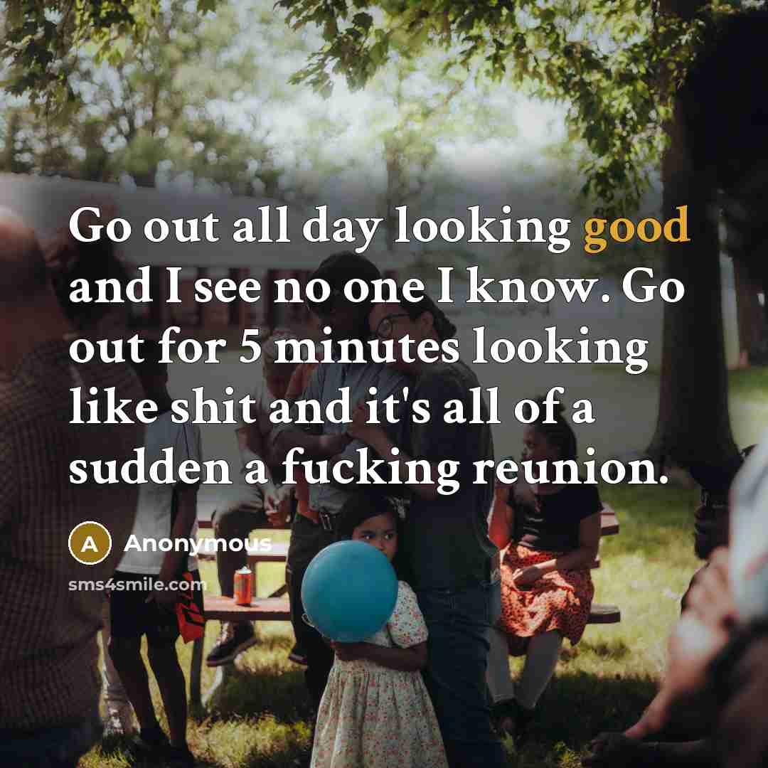 “Go out all day looking good and I see no one I know. Go out for 5 minutes looking like shit and it's all of a sudden a fucking reunion.” quote by Anonymous