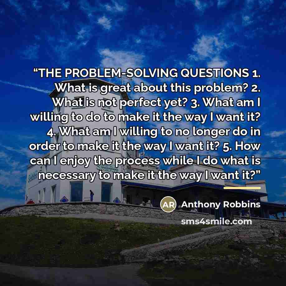 “THE PROBLEM-SOLVING QUESTIONS 1. What is great about this problem? 2. What is not perfect yet? 3. What am I willing to do to make it the way I want it? 4. What am I willing to no longer do in order to make it the way I want it? 5. How can I enjoy the process while I do what is necessary to make it…” quote by Anthony Robbins