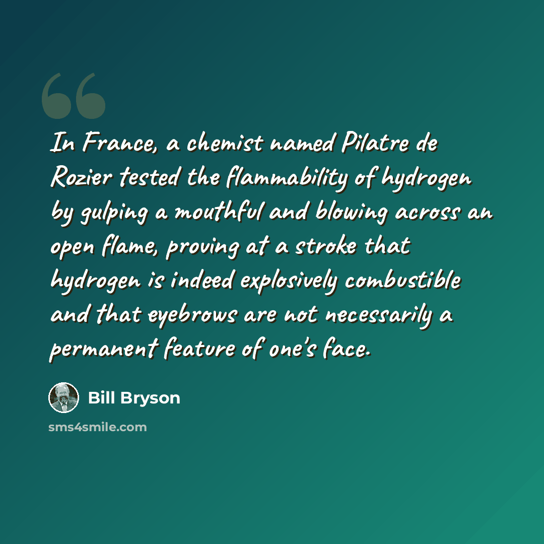 “In France, a chemist named Pilatre de Rozier tested the flammability of hydrogen by gulping a mouthful and blowing across an open flame, proving at a stroke that hydrogen is indeed explosively combustible and that eyebrows are not necessarily a permanent feature of one's face.” quote by Bill Bryson