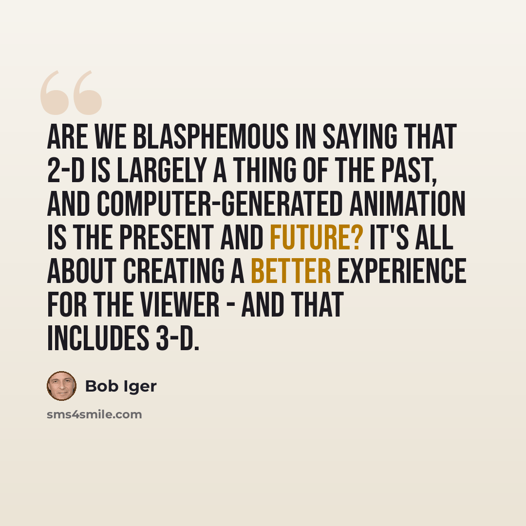“Are we blasphemous in saying that 2-D is largely a thing of the past, and computer-generated animation is the present and future? It's all about creating a better experience for the viewer - and that includes 3-D.” quote by Bob Iger