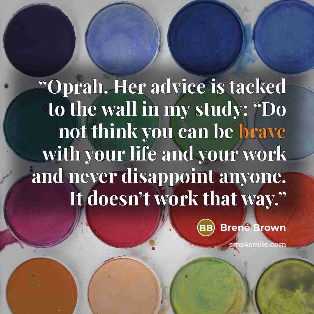 “Oprah. Her advice is tacked to the wall in my study: “Do not think you can be brave with your life and your work and never disappoint anyone. It doesn’t work that way.” quote by Brené Brown