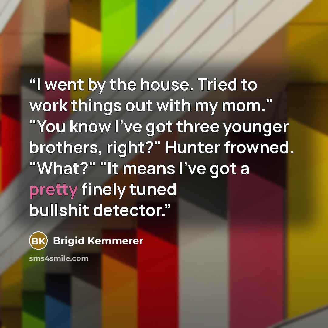 “I went by the house. Tried to work things out with my mom." "You know I've got three younger brothers, right?" Hunter frowned. "What?" "It means I've got a pretty finely tuned bullshit detector.” quote by Brigid Kemmerer
