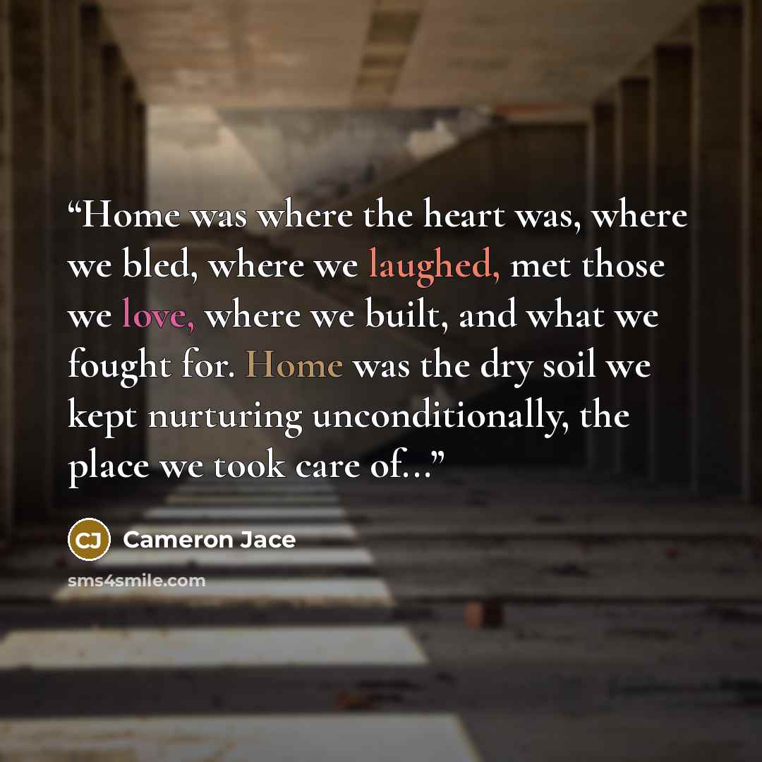 “Home was where the heart was, where we bled, where we laughed, met those we love, where we built, and what we fought for. Home was the dry soil we kept nurturing unconditionally, the place we took care of...” quote by Cameron Jace