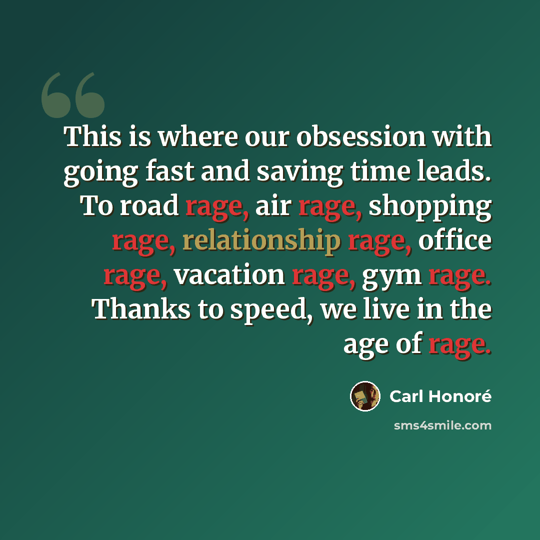 “This is where our obsession with going fast and saving time leads. To road rage, air rage, shopping rage, relationship rage, office rage, vacation rage, gym rage. Thanks to speed, we live in the age of rage.” quote by Carl Honore