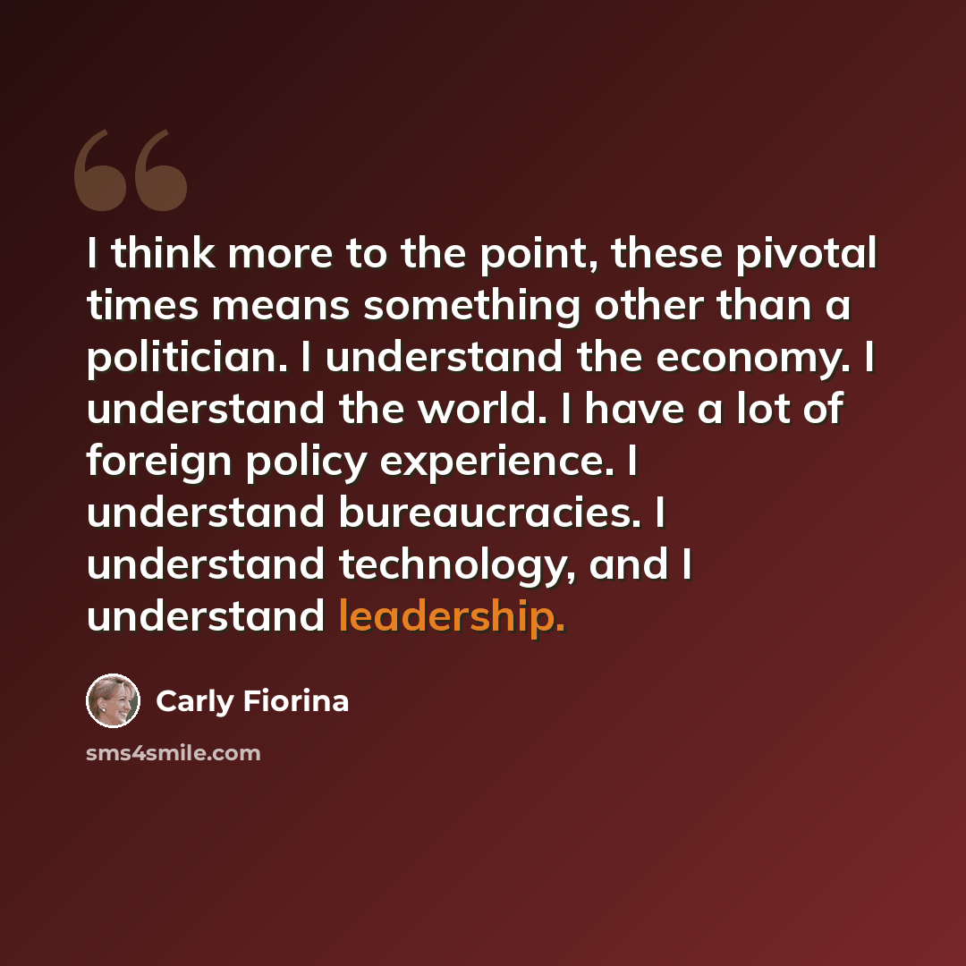 “I think more to the point, these pivotal times means something other than a politician. I understand the economy. I understand the world. I have a lot of foreign policy experience. I understand bureaucracies. I understand technology, and I understand leadership.” quote by Carly Fiorina