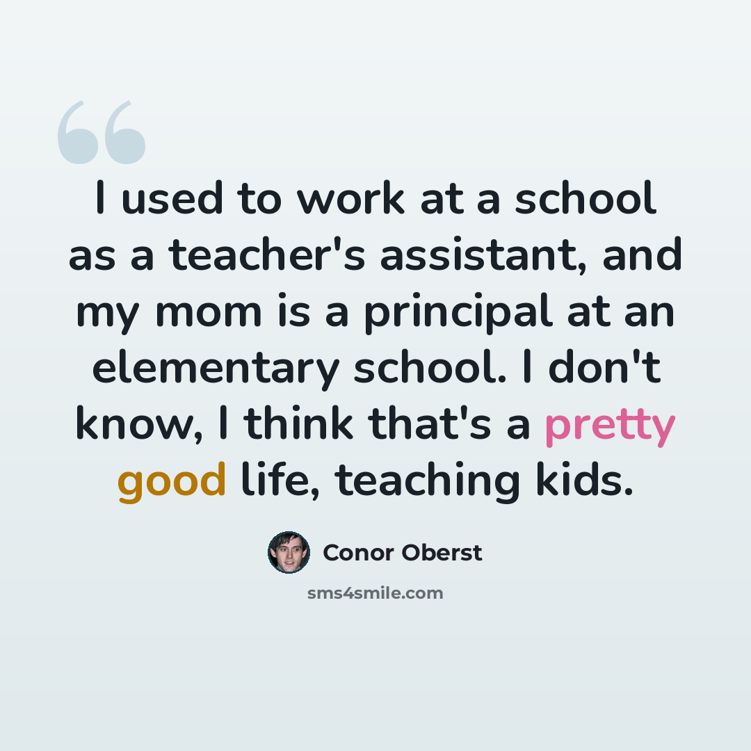 “I used to work at a school as a teacher's assistant, and my mom is a principal at an elementary school. I don't know, I think that's a pretty good life, teaching kids.” quote by Conor Oberst