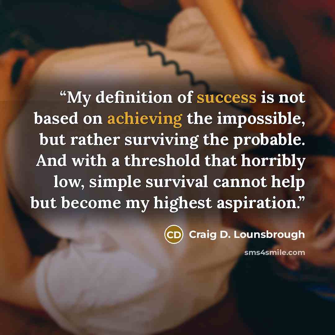 “My definition of success is not based on achieving the impossible, but rather surviving the probable. And with a threshold that horribly low, simple survival cannot help but become my highest aspiration.” quote by Craig D. Lounsbrough
