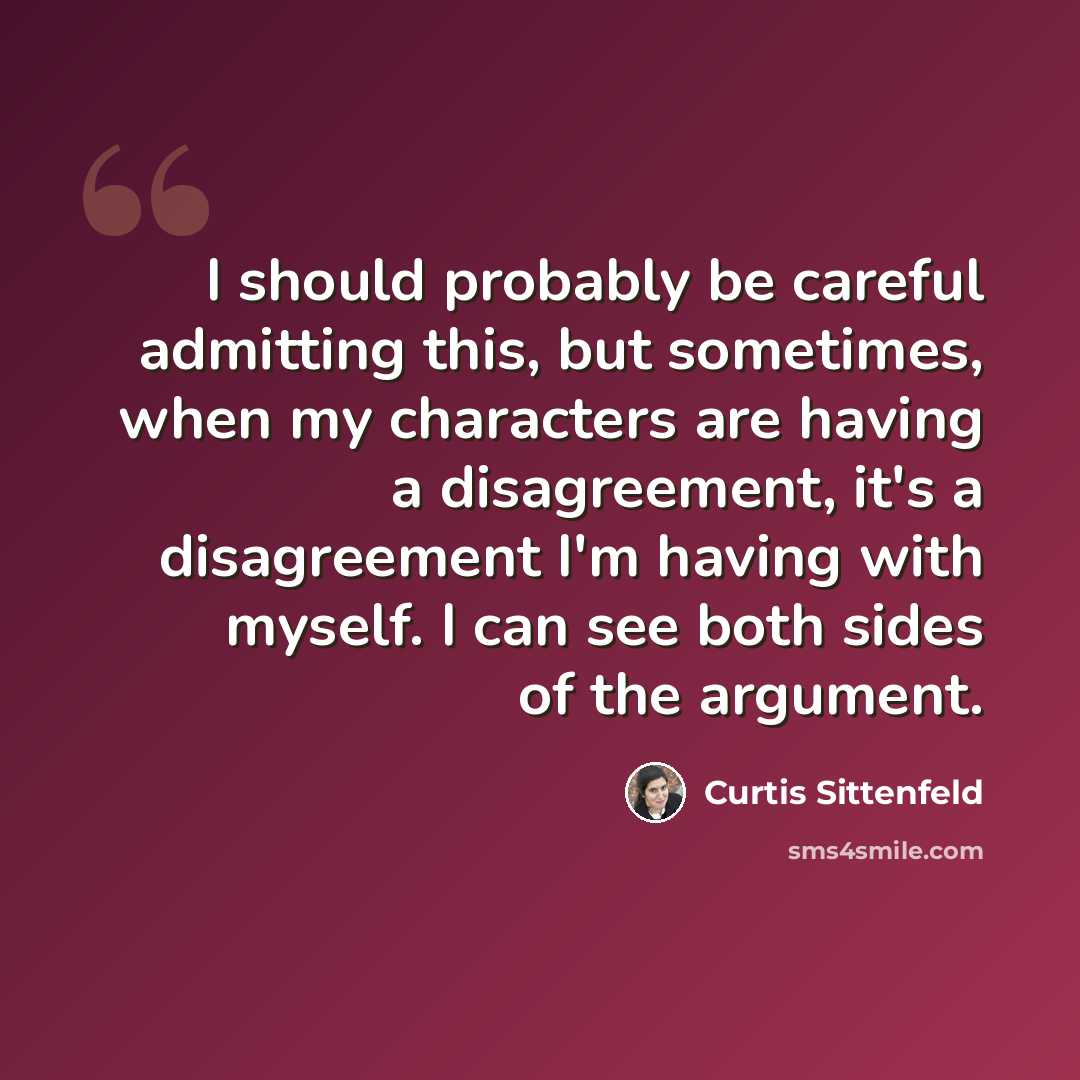 “I should probably be careful admitting this, but sometimes, when my characters are having a disagreement, it's a disagreement I'm having with myself. I can see both sides of the argument.” quote by Curtis Sittenfeld