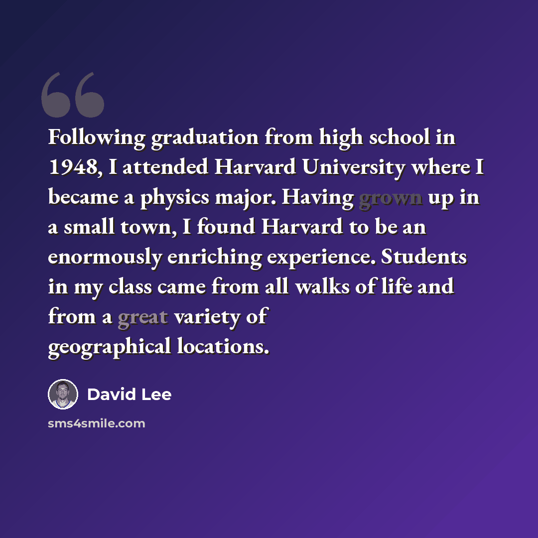 “Following graduation from high school in 1948, I attended Harvard University where I became a physics major. Having grown up in a small town, I found Harvard to be an enormously enriching experience. Students in my class came from all walks of life and from a great variety of geographical locations.” quote by David Lee