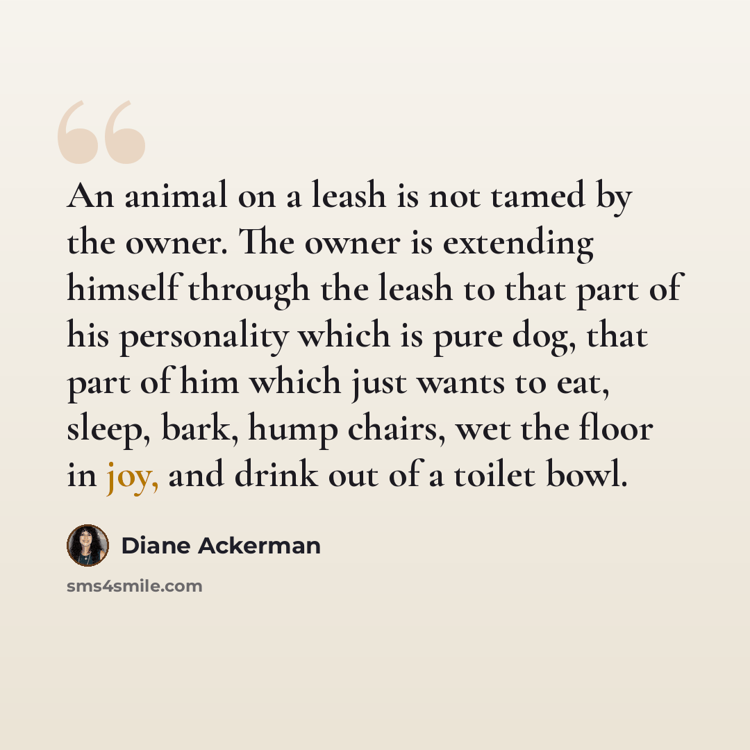 “An animal on a leash is not tamed by the owner. The owner is extending himself through the leash to that part of his personality which is pure dog, that part of him which just wants to eat, sleep, bark, hump chairs, wet the floor in joy, and drink out of a toilet bowl.” quote by Diane Ackerman