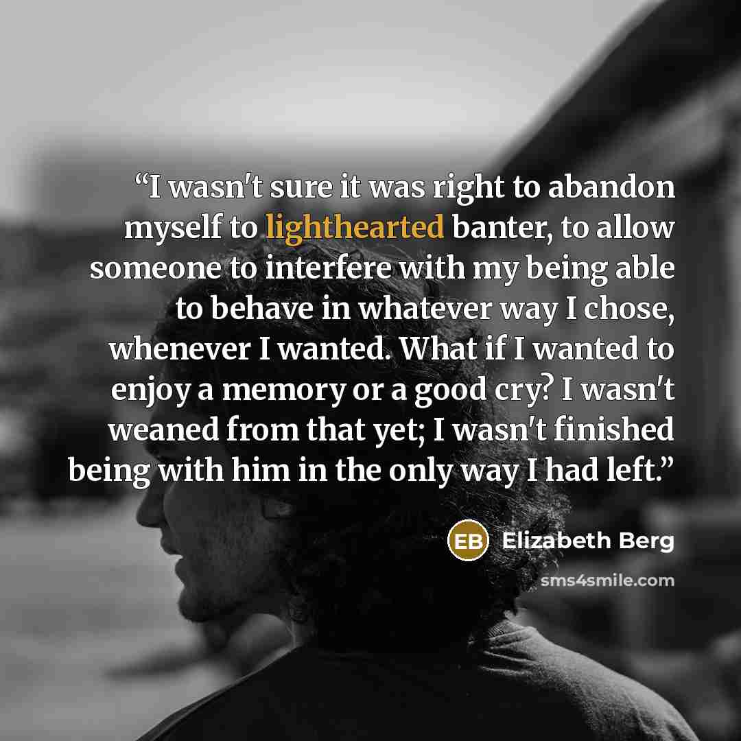 “I wasn't sure it was right to abandon myself to lighthearted banter, to allow someone to interfere with my being able to behave in whatever way I chose, whenever I wanted. What if I wanted to enjoy a memory or a good cry? I wasn't weaned from that yet; I wasn't finished being with him in the only…” quote by Elizabeth Berg