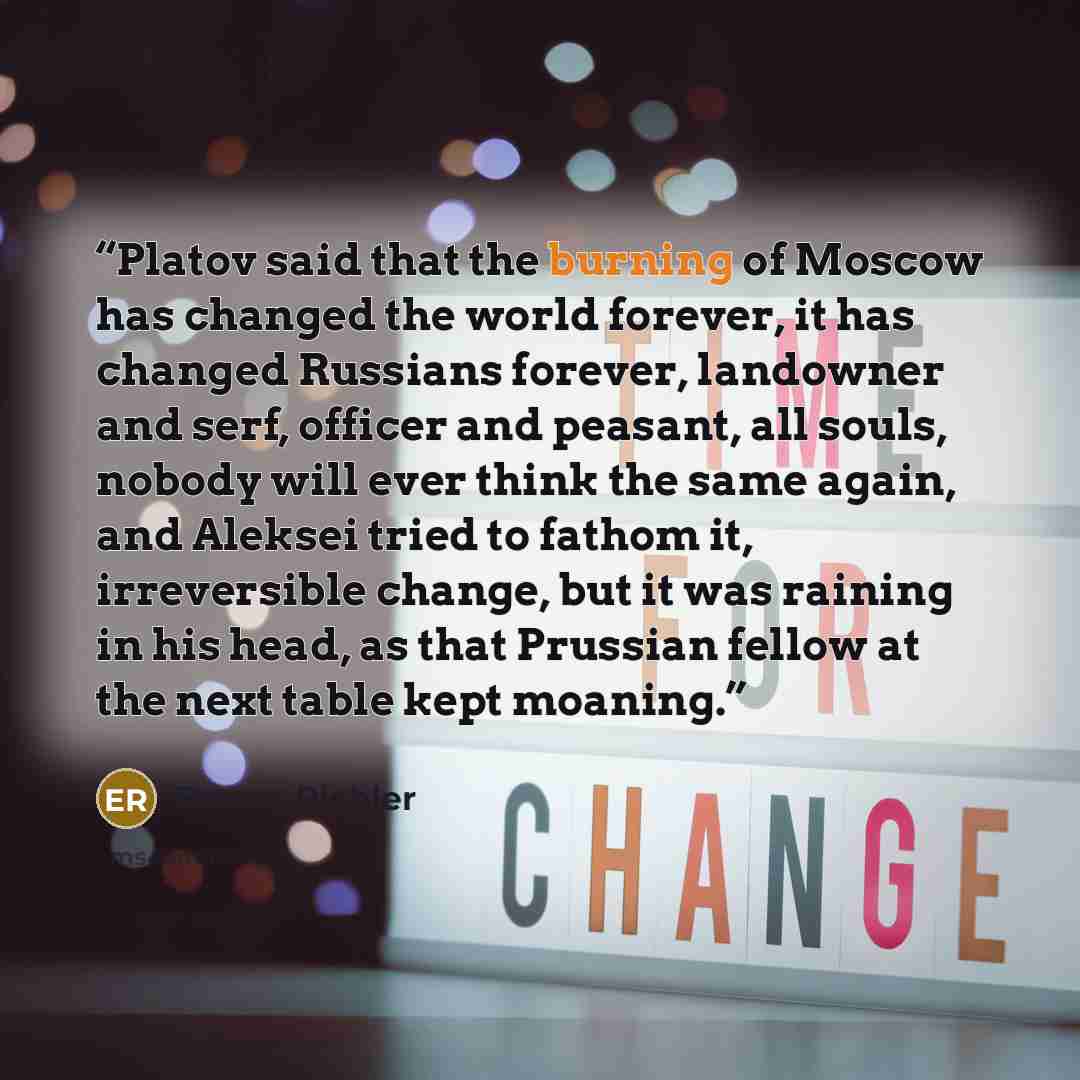 “Platov said that the burning of Moscow has changed the world forever, it has changed Russians forever, landowner and serf, officer and peasant, all souls, nobody will ever think the same again, and Aleksei tried to fathom it, irreversible change, but it was raining in his head, as that Prussian…” quote by Emma Richler