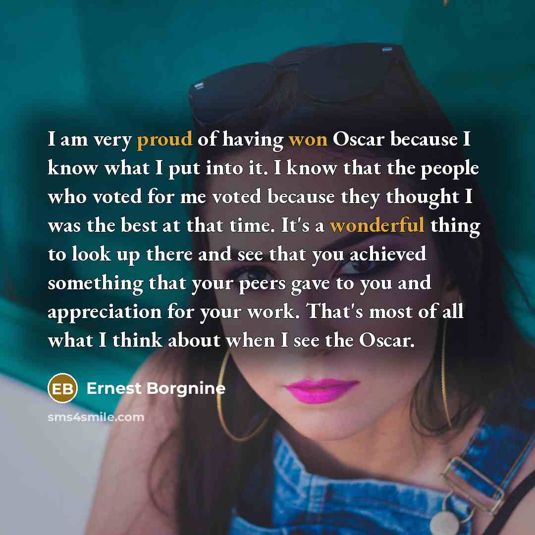 “I am very proud of having won Oscar because I know what I put into it. I know that the people who voted for me voted because they thought I was the best at that time. It's a wonderful thing to look up there and see that you achieved something that your peers gave to you and appreciation for your…” quote by Ernest Borgnine