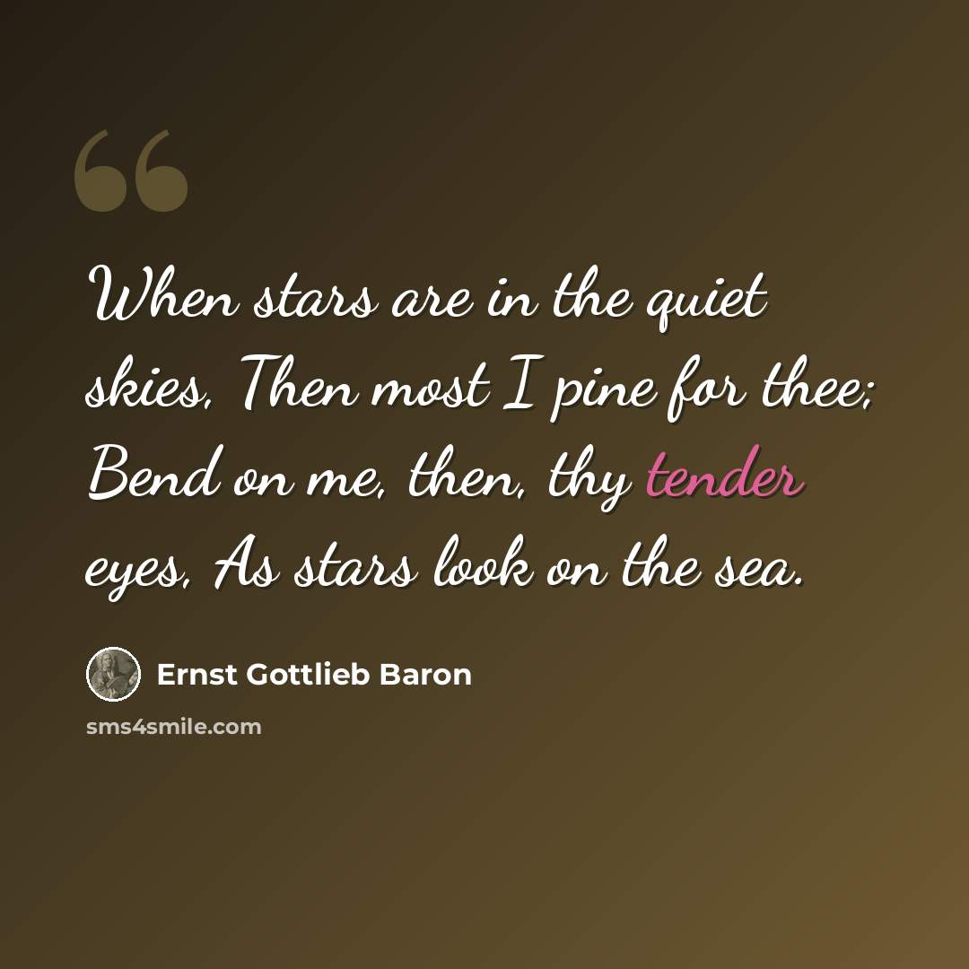 “When stars are in the quiet skies, Then most I pine for thee; Bend on me, then, thy tender eyes, As stars look on the sea.” quote by Ernst Gottlieb Baron