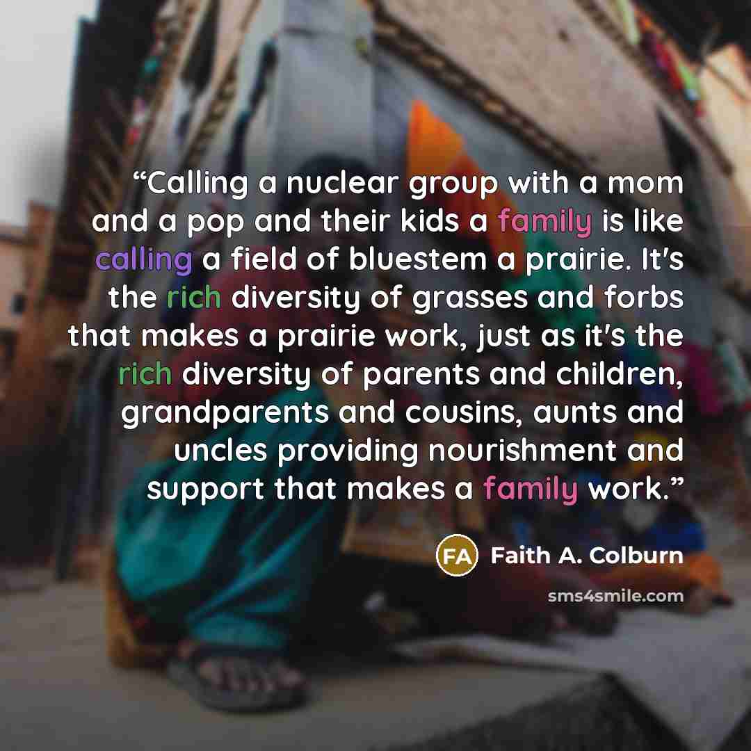 “Calling a nuclear group with a mom and a pop and their kids a family is like calling a field of bluestem a prairie. It's the rich diversity of grasses and forbs that makes a prairie work, just as it's the rich diversity of parents and children, grandparents and cousins, aunts and uncles providing…” quote by Faith A. Colburn