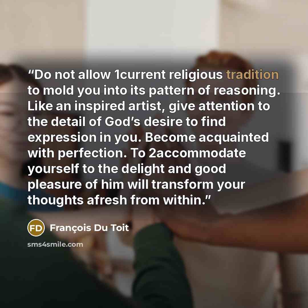 “Do not allow 1current religious tradition to mold you into its pattern of reasoning. Like an inspired artist, give attention to the detail of God’s desire to find expression in you. Become acquainted with perfection. To 2accommodate yourself to the delight and good pleasure of him will transform…” quote by François Du Toit