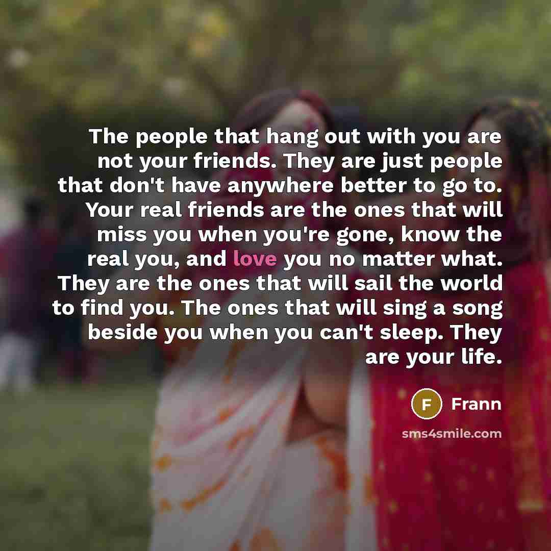 “The people that hang out with you are not your friends. They are just people that don't have anywhere better to go to. Your real friends are the ones that will miss you when you're gone, know the real you, and love you no matter what. They are the ones that will sail the world to find you. The…” quote by Frann