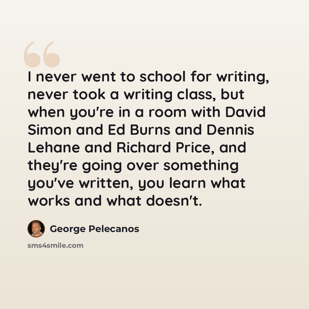 “I never went to school for writing, never took a writing class, but when you're in a room with David Simon and Ed Burns and Dennis Lehane and Richard Price, and they're going over something you've written, you learn what works and what doesn't.” quote by George Pelecanos