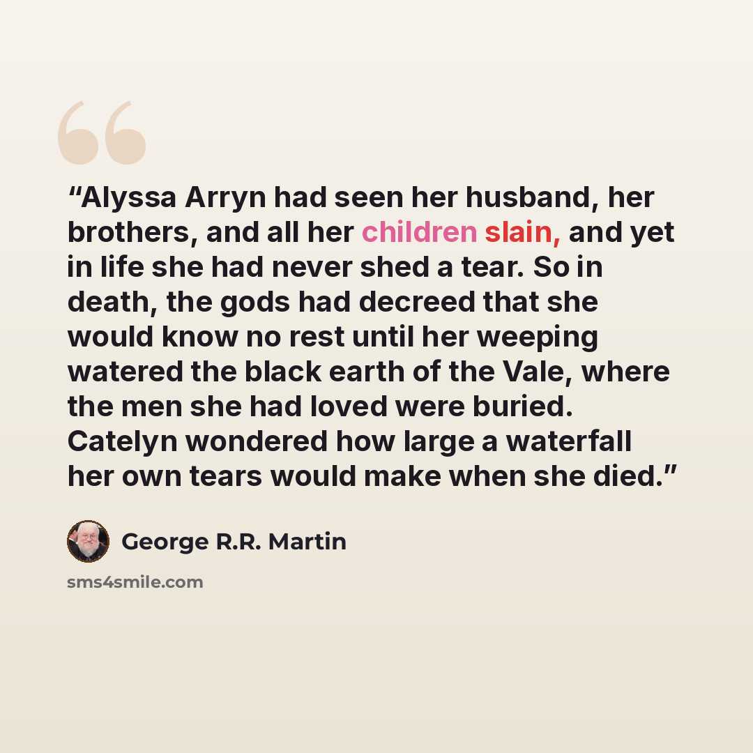 “Alyssa Arryn had seen her husband, her brothers, and all her children slain, and yet in life she had never shed a tear. So in death, the gods had decreed that she would know no rest until her weeping watered the black earth of the Vale, where the men she had loved were buried. Catelyn wondered how…” quote by George R.R. Martin