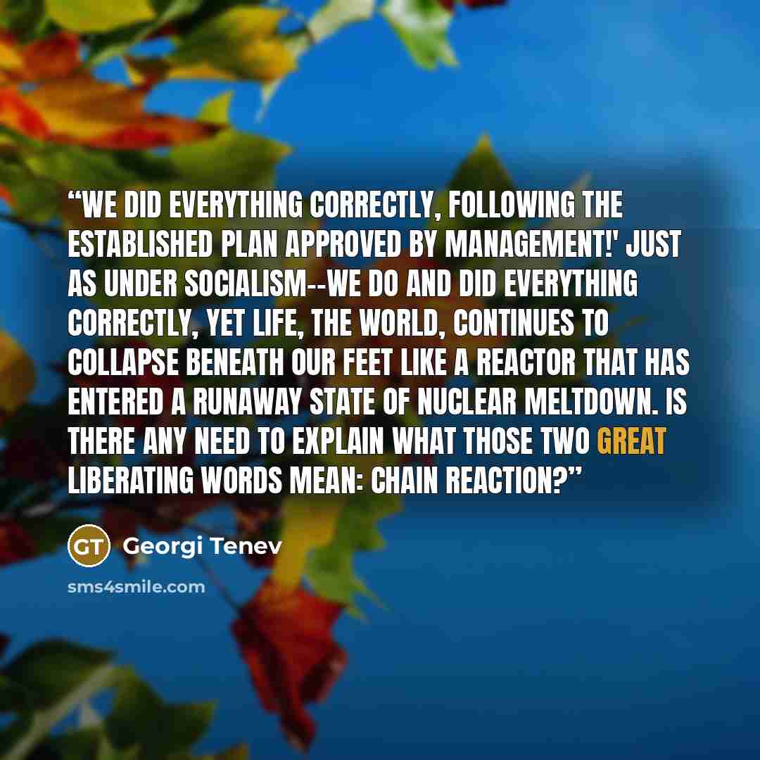 “We did everything correctly, following the established plan approved by management!' Just as under socialism--we do and did everything correctly, yet life, the world, continues to collapse beneath our feet like a reactor that has entered a runaway state of nuclear meltdown. Is there any need to…” quote by Georgi Tenev