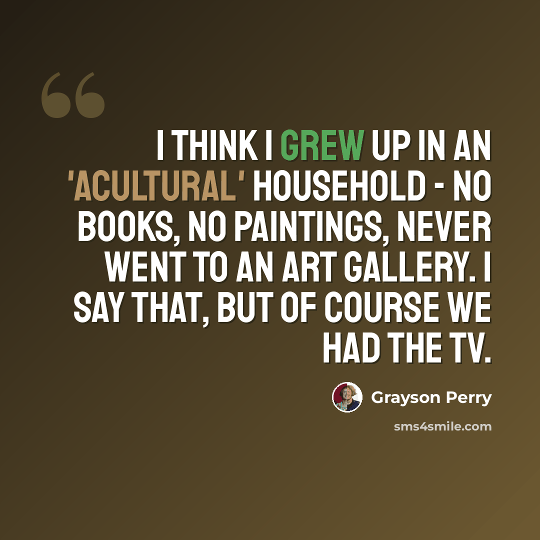 “I think I grew up in an 'acultural' household - no books, no paintings, never went to an art gallery. I say that, but of course we had the TV.” quote by Grayson Perry