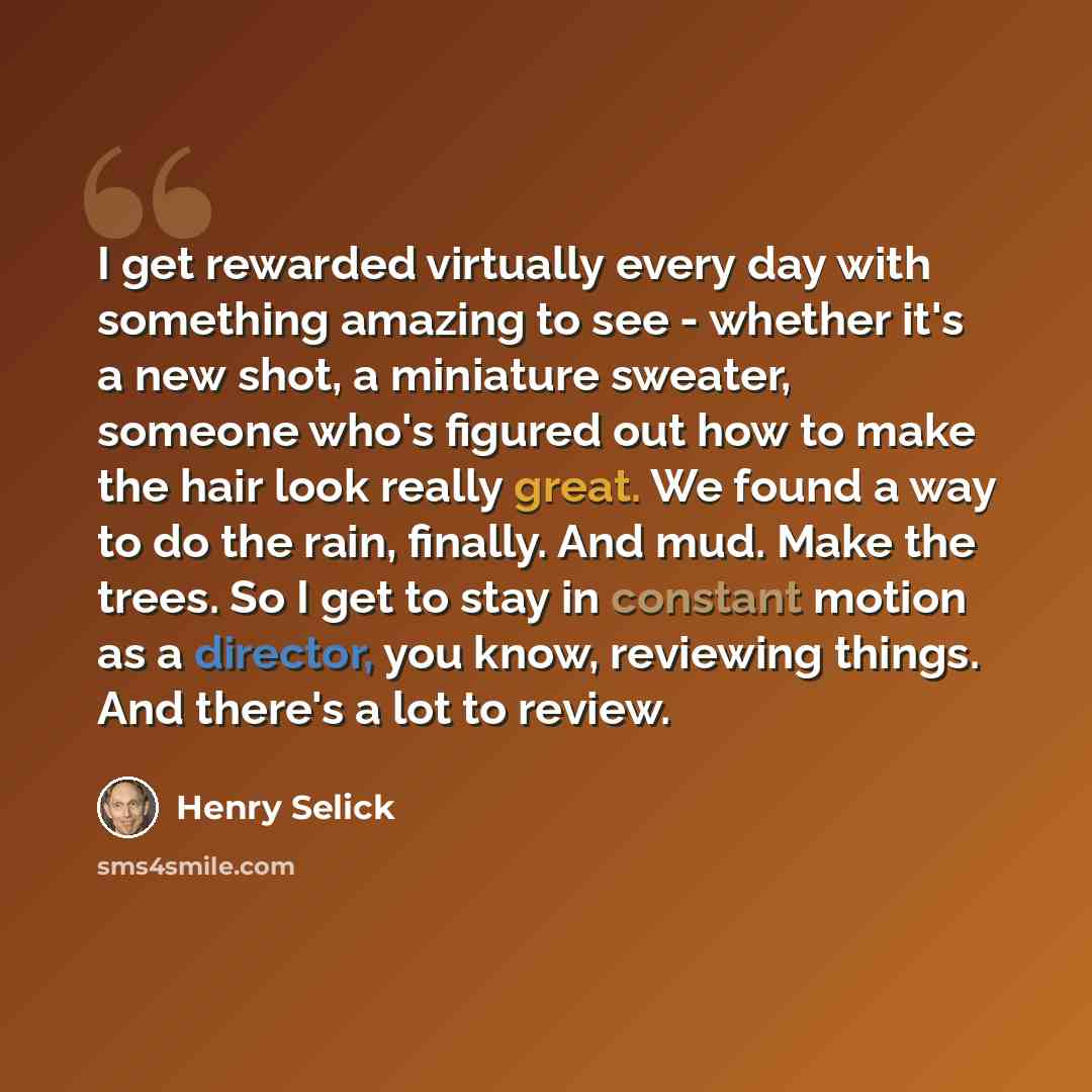“I get rewarded virtually every day with something amazing to see - whether it's a new shot, a miniature sweater, someone who's figured out how to make the hair look really great. We found a way to do the rain, finally. And mud. Make the trees. So I get to stay in constant motion as a director, you…” quote by Henry Selick