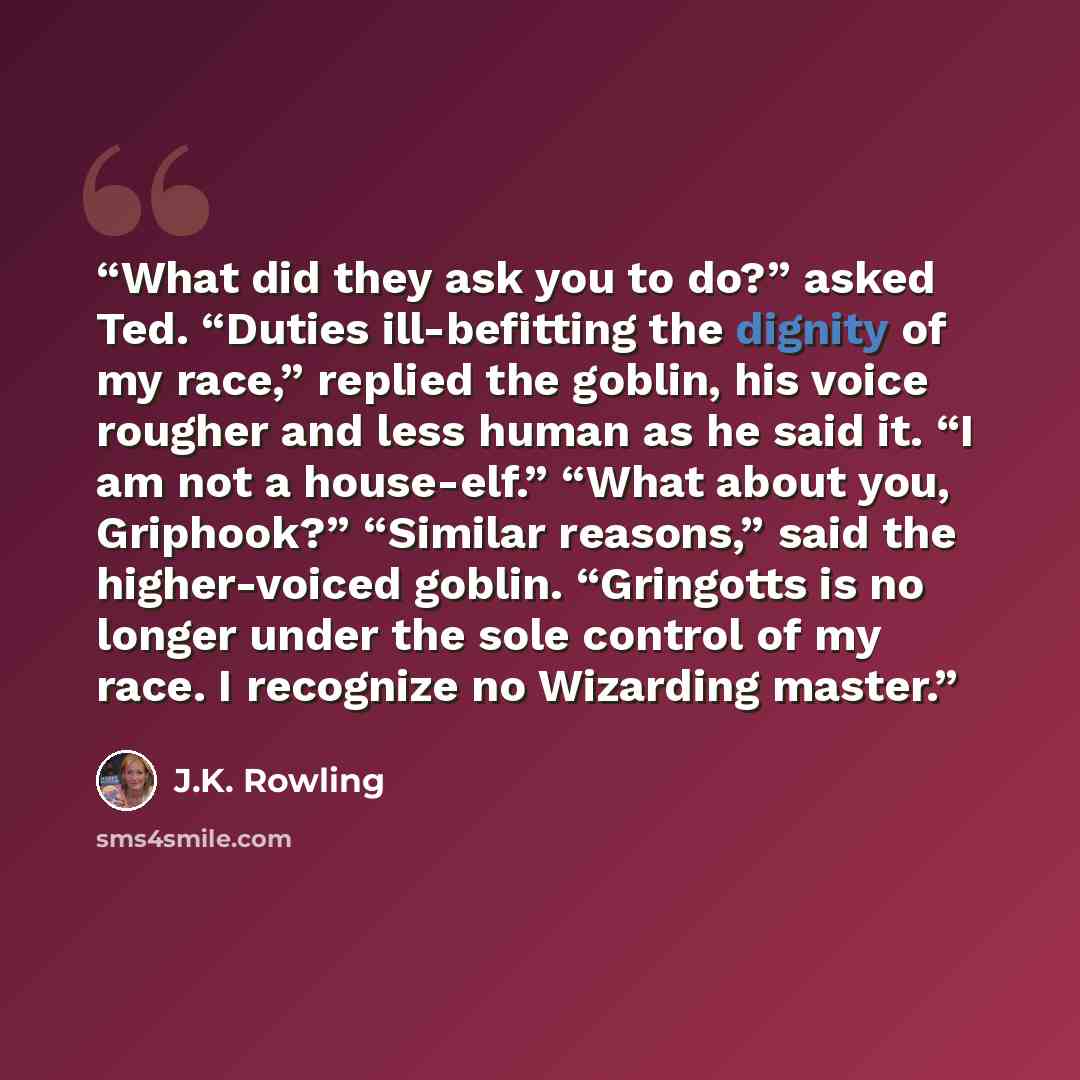 “What did they ask you to do?” asked Ted. “Duties ill-befitting the dignity of my race,” replied the goblin, his voice rougher and less human as he said it. “I am not a house-elf.” “What about you, Griphook?” “Similar reasons,” said the higher-voiced goblin. “Gringotts is no longer under the sole…” quote by J.K. Rowling