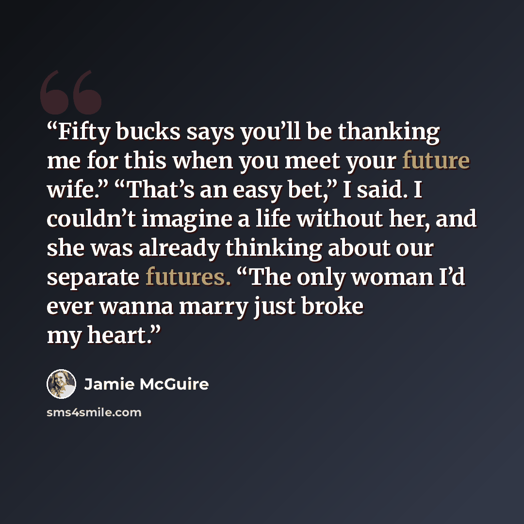 “Fifty bucks says you’ll be thanking me for this when you meet your future wife.” “That’s an easy bet,” I said. I couldn’t imagine a life without her, and she was already thinking about our separate futures. “The only woman I’d ever wanna marry just broke my heart.” quote by Jamie McGuire