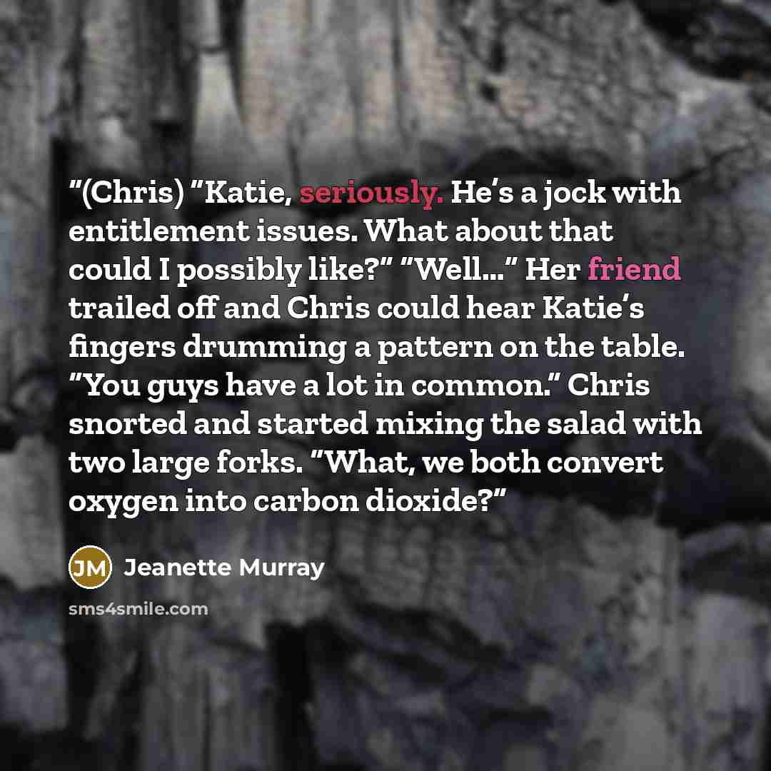 “(Chris) “Katie, seriously. He’s a jock with entitlement issues. What about that could I possibly like?” “Well…” Her friend trailed off and Chris could hear Katie’s fingers drumming a pattern on the table. “You guys have a lot in common.” Chris snorted and started mixing the salad with two large…” quote by Jeanette Murray