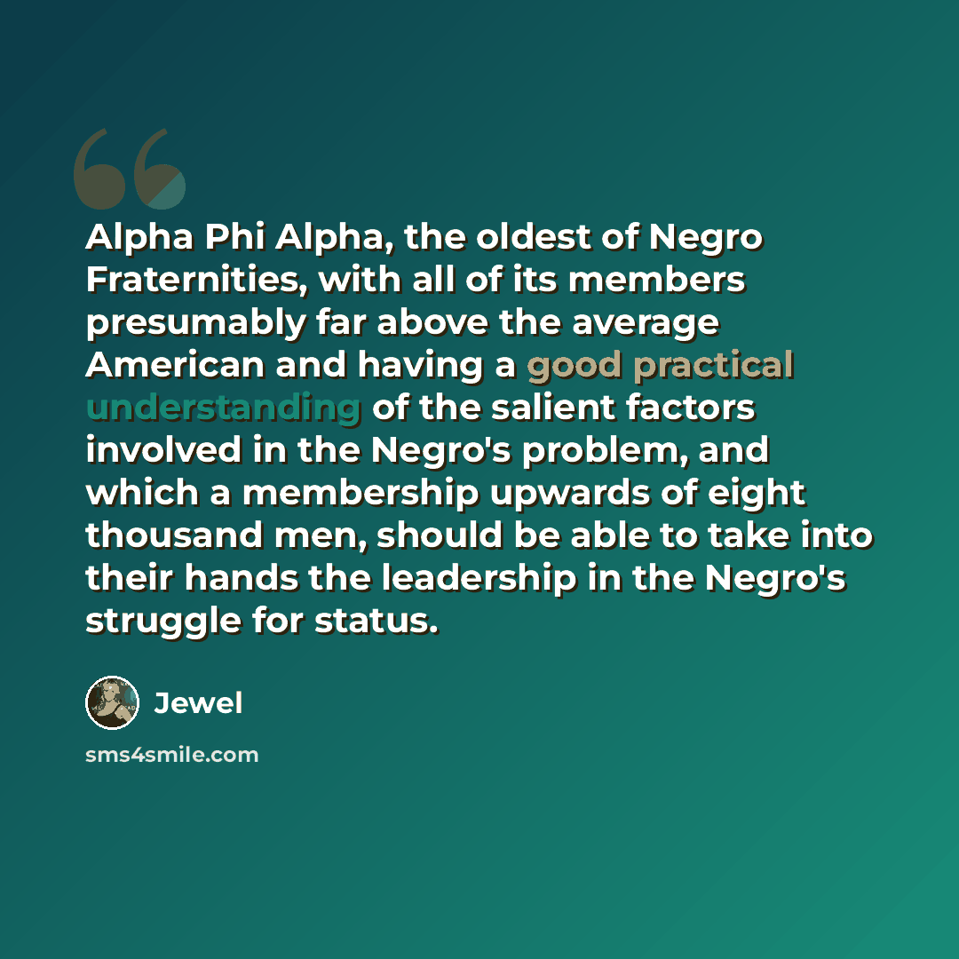 “Alpha Phi Alpha, the oldest of Negro Fraternities, with all of its members presumably far above the average American and having a good practical understanding of the salient factors involved in the Negro's problem, and which a membership upwards of eight thousand men, should be able to take into…” quote by Jewel