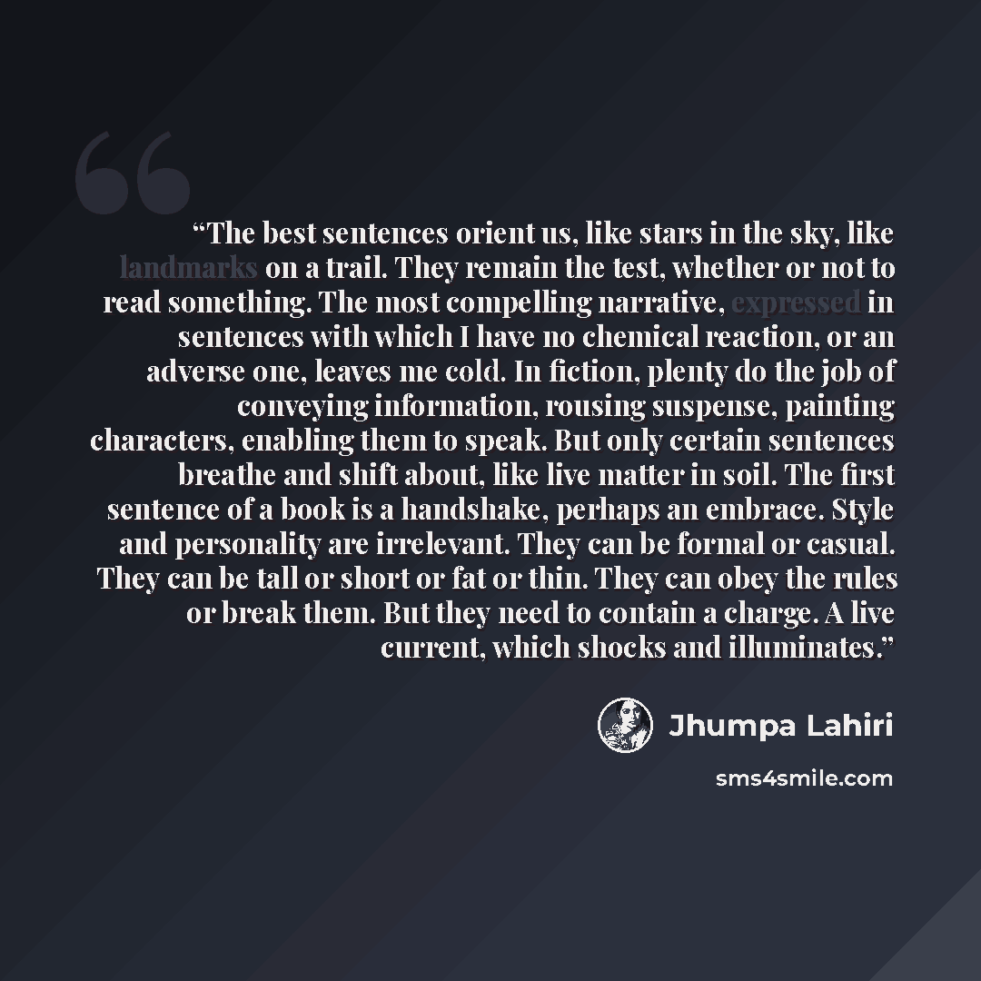 “The best sentences orient us, like stars in the sky, like landmarks on a trail. They remain the test, whether or not to read something. The most compelling narrative, expressed in sentences with which I have no chemical reaction, or an adverse one, leaves me cold. In fiction, plenty do the job of…” quote by Jhumpa Lahiri