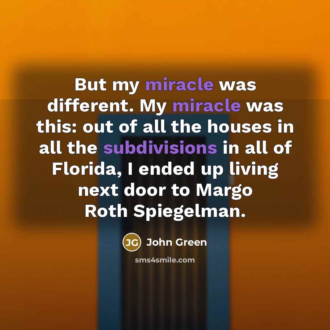 “But my miracle was different. My miracle was this: out of all the houses in all the subdivisions in all of Florida, I ended up living next door to Margo Roth Spiegelman.” quote by John Green