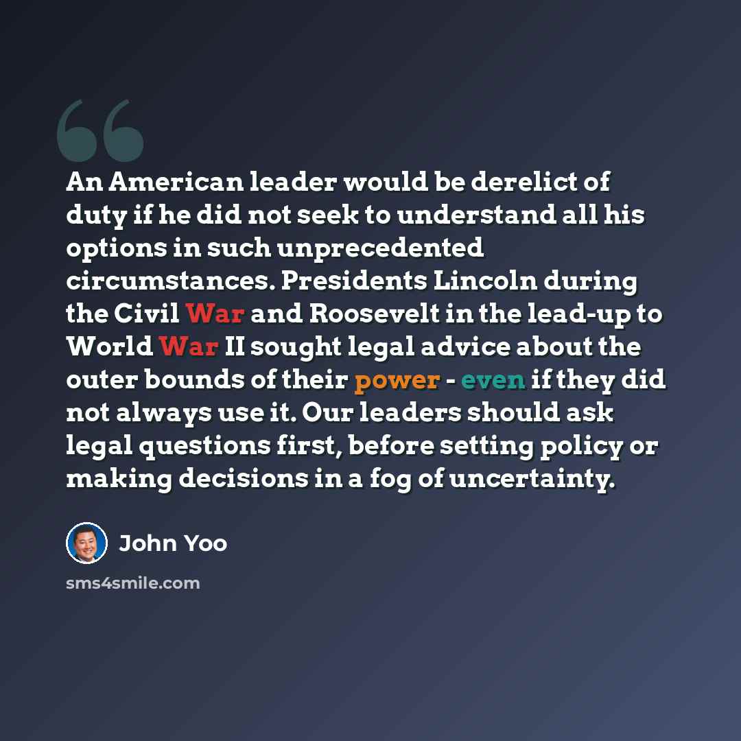 “An American leader would be derelict of duty if he did not seek to understand all his options in such unprecedented circumstances. Presidents Lincoln during the Civil War and Roosevelt in the lead-up to World War II sought legal advice about the outer bounds of their power - even if they did not…” quote by John Yoo