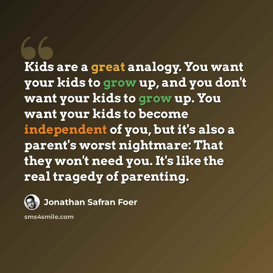 “Kids are a great analogy. You want your kids to grow up, and you don't want your kids to grow up. You want your kids to become independent of you, but it's also a parent's worst nightmare: That they won't need you. It's like the real tragedy of parenting.” quote by Jonathan Safran Foer